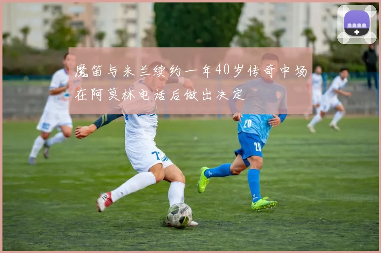 魔笛与米兰续约一年40岁传奇中场在阿莫林电话后做出决定