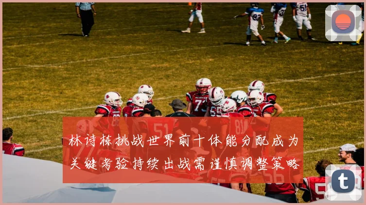 林诗栋挑战世界前十体能分配成为关键考验持续出战需谨慎调整策略